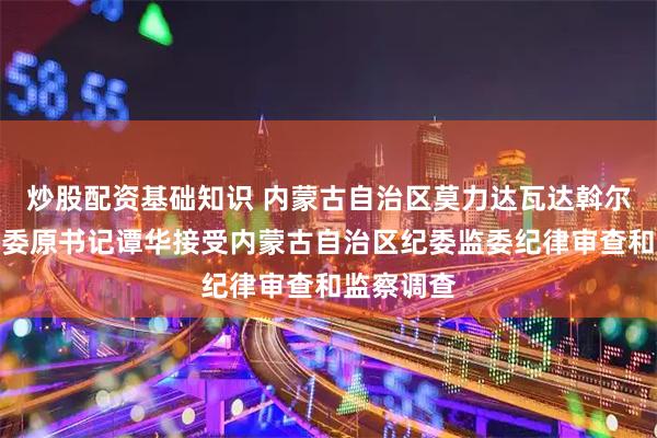 炒股配资基础知识 内蒙古自治区莫力达瓦达斡尔族自治旗委原书记谭华接受内蒙古自治区纪委监委纪律审查和监察调查