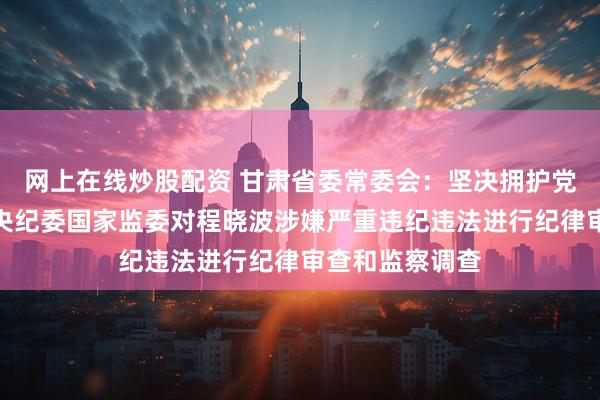 网上在线炒股配资 甘肃省委常委会：坚决拥护党中央决定和中央纪委国家监委对程晓波涉嫌严重违纪违法进行纪律审查和监察调查