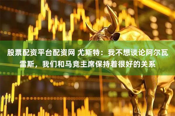 股票配资平台配资网 尤斯特：我不想谈论阿尔瓦雷斯，我们和马竞主席保持着很好的关系