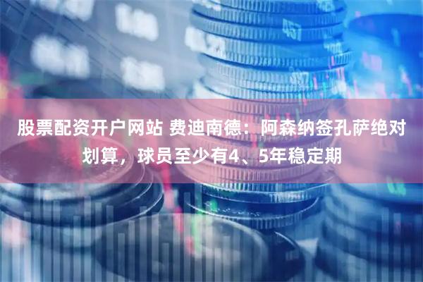 股票配资开户网站 费迪南德：阿森纳签孔萨绝对划算，球员至少有4、5年稳定期