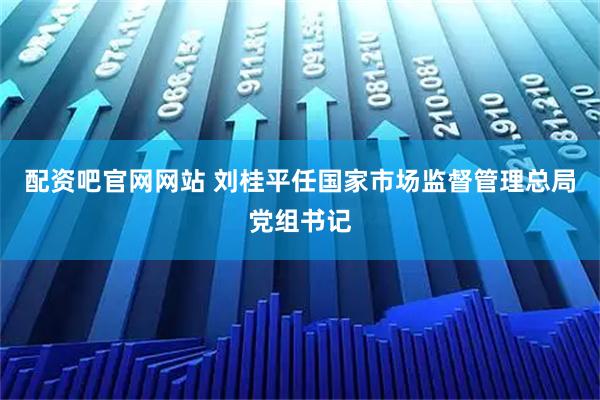 配资吧官网网站 刘桂平任国家市场监督管理总局党组书记
