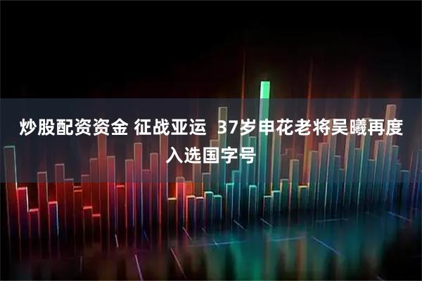 炒股配资资金 征战亚运  37岁申花老将吴曦再度入选国字号