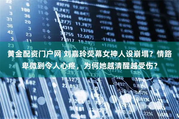 黄金配资门户网 刘嘉玲荧幕女神人设崩塌？情路卑微到令人心疼，为何她越清醒越受伤？