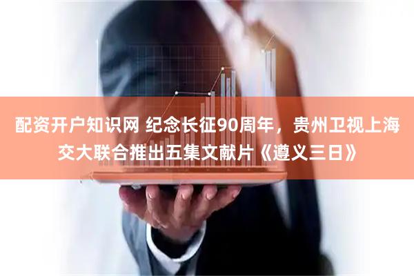 配资开户知识网 纪念长征90周年，贵州卫视上海交大联合推出五集文献片《遵义三日》