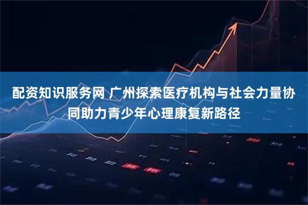 配资知识服务网 广州探索医疗机构与社会力量协同助力青少年心理康复新路径